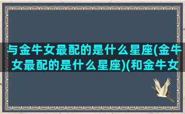 与金牛女最配的是什么星座(金牛女最配的是什么星座)(和金牛女最般配的星座男)