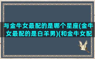 与金牛女最配的是哪个星座(金牛女最配的是白羊男)(和金牛女配的星座)