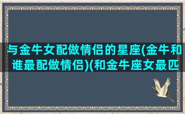 与金牛女配做情侣的星座(金牛和谁最配做情侣)(和金牛座女最匹配的星座)