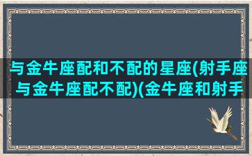 与金牛座配和不配的星座(射手座与金牛座配不配)(金牛座和射手座匹配程度)