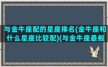 与金牛座配的星座排名(金牛座和什么星座比较配)(与金牛座最般配的星座)