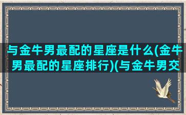 与金牛男最配的星座是什么(金牛男最配的星座排行)(与金牛男交往的禁忌)