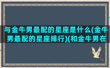 与金牛男最配的星座是什么(金牛男最配的星座排行)(和金牛男在一起幸福吗)