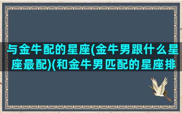 与金牛配的星座(金牛男跟什么星座最配)(和金牛男匹配的星座排行)