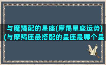 与魔羯配的星座(摩羯星座运势)(与摩羯座最搭配的星座是哪个星座)