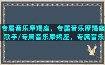 专属音乐摩羯座，专属音乐摩羯座歌手/专属音乐摩羯座，专属音乐摩羯座歌手-我的网站