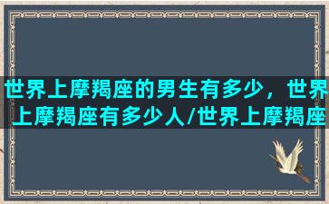 世界上摩羯座的男生有多少，世界上摩羯座有多少人/世界上摩羯座的男生有多少，世界上摩羯座有多少人-我的网站