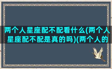 两个人星座配不配看什么(两个人星座配不配是真的吗)(两个人的星座匹配程度)