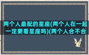 两个人最配的星座(两个人在一起一定要看星座吗)(两个人合不合适看太阳星座还是月亮)