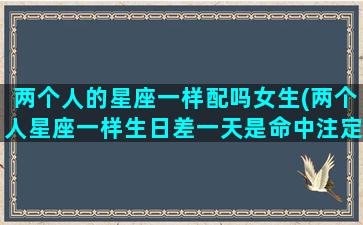 两个人的星座一样配吗女生(两个人星座一样生日差一天是命中注定在一起吗)