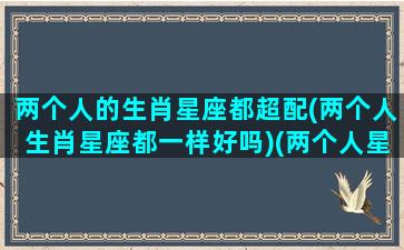 两个人的生肖星座都超配(两个人生肖星座都一样好吗)(两个人星座配属相不配怎么办)