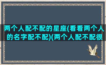 两个人配不配的星座(看看两个人的名字配不配)(两个人配不配很重要吗)