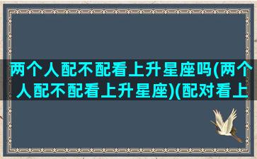 两个人配不配看上升星座吗(两个人配不配看上升星座)(配对看上升星座吗)