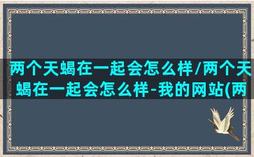 两个天蝎在一起会怎么样/两个天蝎在一起会怎么样-我的网站(两个天蝎座在一起合适吗)