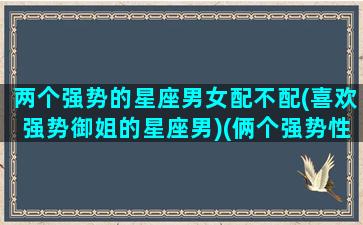 两个强势的星座男女配不配(喜欢强势御姐的星座男)(俩个强势性格相似的人适合吗)