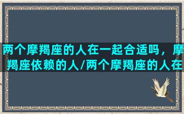 两个摩羯座的人在一起合适吗，摩羯座依赖的人/两个摩羯座的人在一起合适吗，摩羯座依赖的人-我的网站