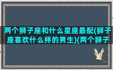 两个狮子座和什么星座最配(狮子座喜欢什么样的男生)(两个狮子座的人谈恋爱是什么样的)