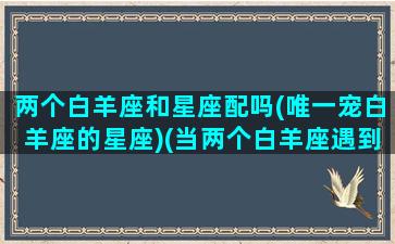 两个白羊座和星座配吗(唯一宠白羊座的星座)(当两个白羊座遇到会发生什么)