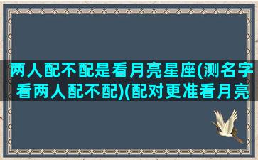 两人配不配是看月亮星座(测名字看两人配不配)(配对更准看月亮星座)