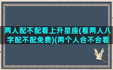 两人配不配看上升星座(看两人八字配不配免费)(两个人合不合看上升星座吗)