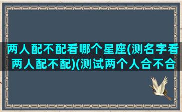 两人配不配看哪个星座(测名字看两人配不配)(测试两个人合不合适在一起名字)