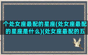 个处女座最配的星座(处女座最配的星座是什么)(处女座最配的五大星座)