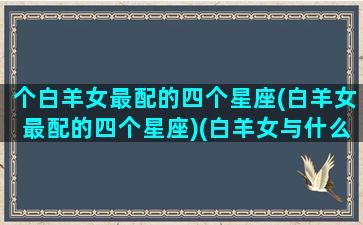 个白羊女最配的四个星座(白羊女最配的四个星座)(白羊女与什么星座最配婚)