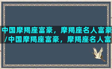 中国摩羯座富豪，摩羯座名人富豪/中国摩羯座富豪，摩羯座名人富豪-我的网站