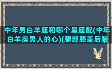 中年男白羊座和哪个星座配(中年白羊座男人的心)(腿部膝盖后腋窝疼是怎么回事)