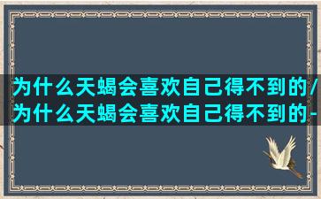 为什么天蝎会喜欢自己得不到的/为什么天蝎会喜欢自己得不到的-我的网站