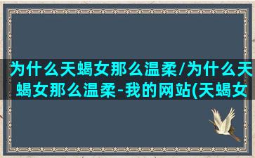 为什么天蝎女那么温柔/为什么天蝎女那么温柔-我的网站(天蝎女很柔很甜)