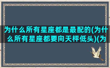 为什么所有星座都是最配的(为什么所有星座都要向天枰低头)(为什么有星座之说)