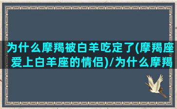 为什么摩羯被白羊吃定了(摩羯座爱上白羊座的情侣)/为什么摩羯被白羊吃定了(摩羯座爱上白羊座的情侣)-我的网站