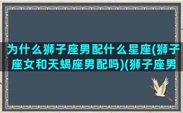 为什么狮子座男配什么星座(狮子座女和天蝎座男配吗)(狮子座男和什么星座女最配对)