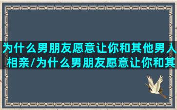 为什么男朋友愿意让你和其他男人相亲/为什么男朋友愿意让你和其他男人相亲-我的网站