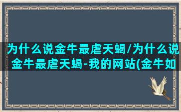 为什么说金牛最虐天蝎/为什么说金牛最虐天蝎-我的网站(金牛如何虐天蝎座)