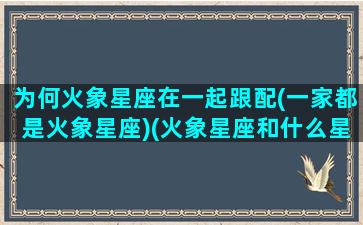 为何火象星座在一起跟配(一家都是火象星座)(火象星座和什么星座合得来)