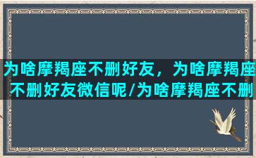 为啥摩羯座不删好友，为啥摩羯座不删好友微信呢/为啥摩羯座不删好友，为啥摩羯座不删好友微信呢-我的网站