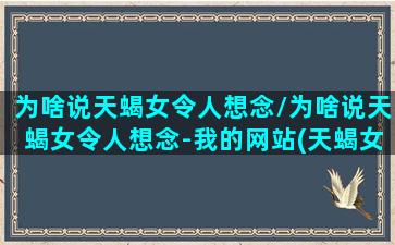 为啥说天蝎女令人想念/为啥说天蝎女令人想念-我的网站(天蝎女给人感觉)