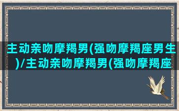 主动亲吻摩羯男(强吻摩羯座男生)/主动亲吻摩羯男(强吻摩羯座男生)-我的网站