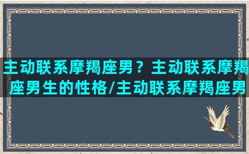 主动联系摩羯座男？主动联系摩羯座男生的性格/主动联系摩羯座男？主动联系摩羯座男生的性格-我的网站