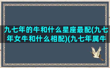 九七年的牛和什么星座最配(九七年女牛和什么相配)(九七年属牛男与哪个生肖女匹配)