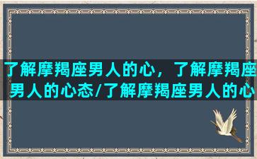 了解摩羯座男人的心，了解摩羯座男人的心态/了解摩羯座男人的心，了解摩羯座男人的心态-我的网站