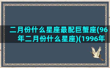 二月份什么星座最配巨蟹座(96年二月份什么星座)(1996年2月星历表)