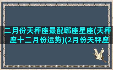 二月份天秤座最配哪座星座(天秤座十二月份运势)(2月份天秤座运势)