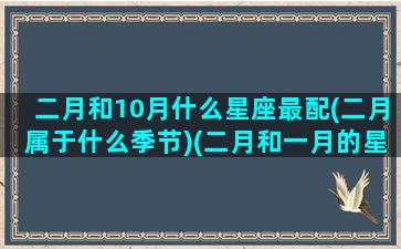 二月和10月什么星座最配(二月属于什么季节)(二月和一月的星座有什么)