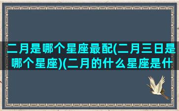 二月是哪个星座最配(二月三日是哪个星座)(二月的什么星座是什么)