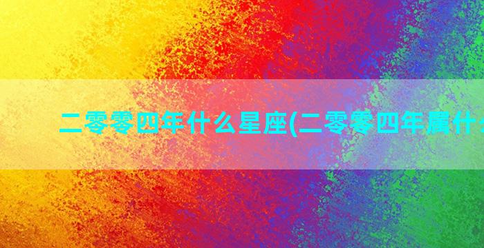 二零零四年什么星座(二零零四年属什么星座)