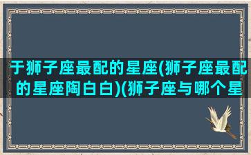 于狮子座最配的星座(狮子座最配的星座陶白白)(狮子座与哪个星座最配对)