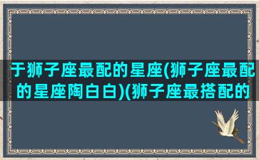 于狮子座最配的星座(狮子座最配的星座陶白白)(狮子座最搭配的星座是什么星座)